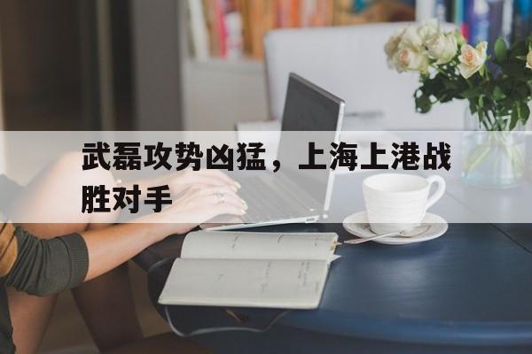 武磊攻势凶猛,上海上港战胜对手是谁 武磊攻势凶猛,上海上港战胜对手是谁