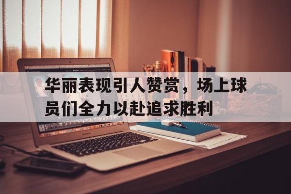 包含华丽表现引人赞赏,场上球员们全力以赴追求胜利的词条 包含华丽表现引人赞赏,场上球员们全力以赴追求胜利的词条
