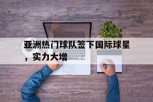 亚洲热门球队签下国际球星,实力大增的简单介绍 亚洲热门球队签下国际球星,实力大增的简单介绍